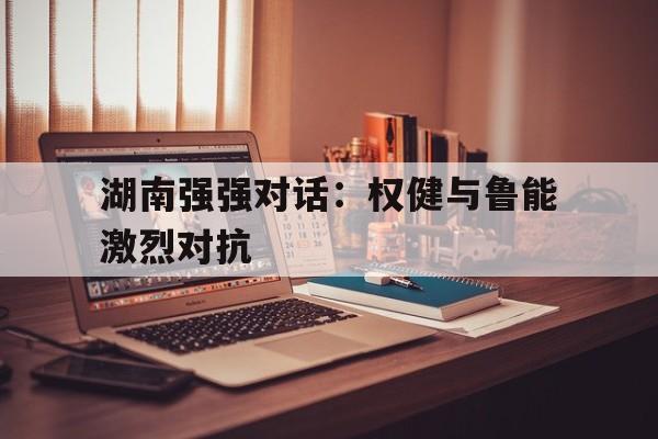 九游体育平台-关于湖南强强对话：权健与鲁能激烈对抗的信息