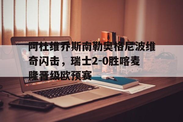 九游娱乐网页-阿杜维乔斯南勒奥格尼波维奇闪击，瑞士2-0胜喀麦隆晋级欧预赛的简单介绍
